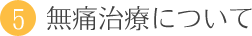 5．無痛治療について